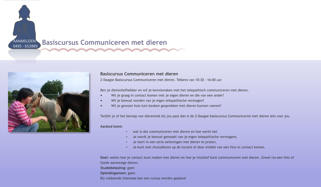 Basiscursus Communiceren met dieren 2-Daagse Basiscursus Communiceren met dieren. Telkens van 10:30 - 16:00 uur  Ben je dierenliefhebber en wil je kennismaken met het telepathisch communiceren met dieren. •	Wil je graag in contact komen met je eigen dieren en die van een ander? •	Wil je bewust worden van je eigen telepathische vermogen? •	Wil je gewoon huis-tuin-keuken gesprekken met dieren kunnen voeren? Twijfel je of het beroep van dierentolk bij jou past dan is de 2-Daagse basiscursus Communiceren met dieren iets voor jou Aanbod komt:  ▪	wat is dat communiceren met dieren en hoe werkt het ▪	Je wordt je bewust gemaakt van je eigen telepathische vermogens.  ▪	Je leert in een serie oefeningen met dieren te praten.  ▪	Je kunt met (huis)dieren op de locatie of door middel van een foto in contact komen.  Doel: weten hoe je contact kunt maken met dieren en hoe je intuïtief kunt communiceren met dieren. Zowel via een foto of fysiek aanwezige dieren.Studiebelasting: geen Opleidingseisen: geenBij voldoende interesse kan een cursus worden gepland Basiscursus Communiceren met dieren