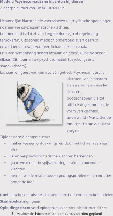 Module Psychosomatische klachten bij dieren 2-daagse cursus van 10:30 - 16:00 uurLichamelijke klachten die voortvloeien uit psychische spanningen noemen we psychosomatische klachten.  Kenmerkend is dat zij van langere duur zijn of regelmatig terugkeren. Uitgebreid medisch onderzoek levert geen of  onvoldoende bewijs voor een lichamelijke oorzaak. Er is een samenhang tussen lichaam en geest, zij beïnvloeden elkaar. Dit noemen we psychosomatiek (psycho=geest; soma=lichaam). Lichaam en geest vormen dus één geheel. Psychosomatische klachten kan je daarom zien als signalen van het lichaam,  boodschappen die tot uitdrukking komen in de vorm van klachten, onverwerkte/vastzittende emoties die om aandacht  vragen Tijdens deze 2-daagse cursus •	maken we een ontdekkingsreis door het lichaam van een dier •	leren we psychosomatische klachten herkennen •	gaan we dieper in spijsvertering-, huid- en hormonale- klachten •	nemen we de relatie tussen gedragsproblemen en emoties onder de loep  Doel: psychosomatische klachten leren herkennen en behandelen Studiebelasting:  geen Opleidingseisen: verdiepingscursus communicatie met dieren Bij voldoende interesse kan een cursus worden gepland